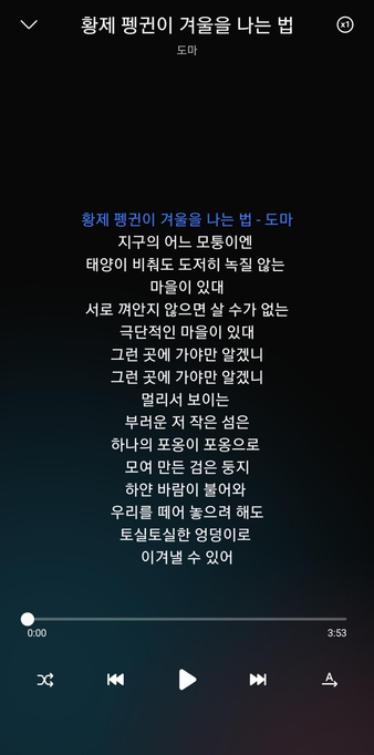도마 - 황제 펭귄이 겨울을 나는 법

지구의 어느 모퉁이엔
태양이 비춰도 도저히
녹질 않는 마을이 있대
서로 껴안지 않으면 살 수가 없는
극단적인 마을이 있대
그런 곳에 가야만 알겠니
그런 곳에 가야만 알겠니

멀리서 보이는
부러운 저 작은 섬은
하나의 포옹이 포옹으로
모여 만든 검은 둥지
하얀 바람이 불어와
우리를 떼어 놓으려 해도
토실토실한 엉덩이로
이겨낼 수 있어
우리의 토실토실한
엉덩이로 이겨낼 수 있어

하얗고 보드라운 알을 품고
서리가 내려앉은 입술로
하얗고 보드라운 알을 품고
서리가 내려앉은 입술로

멀리서 보이는
부러운 저 작은 섬은
하나의 포옹이 포옹으로
모여 만든 검은 둥지
하얀 바람이 불어와
우리를 떼어 놓으려 해도
토실토실한 엉덩이로
이겨낼 수 있어
우리의 토실토실한 엉덩이로
이겨낼 수 있어