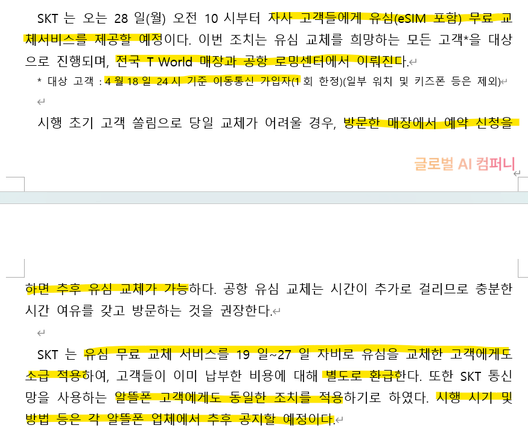 SKT는 오는 28일(월) 오전 10시부터 자사 고객들에게 유심(eSIM 포함) 무료 교체서비스를 제공할 예정이다. 이번 조치는 유심 교체를 희망하는 모든 고객*을 대상으로 진행되며, 전국 T World 매장과 공항 로밍센터에서 이뤄진다.
* 대상 고객 : 4월18일 24시 기준 이동통신 가입자(1회 한정)(일부 워치 및 키즈폰 등은 제외)

시행 초기 고객 쏠림으로 당일 교체가 어려울 경우, 방문한 매장에서 예약 신청을 하면 추후 유심 교체가 가능하다. 공항 유심 교체는 시간이 추가로 걸리므로 충분한 시간 여유를 갖고 방문하는 것을 권장한다.

SKT는 유심 무료 교체 서비스를 19일~27일 자비로 유심을 교체한 고객에게도 소급 적용하여, 고객들이 이미 납부한 비용에 대해 별도로 환급한다. 또한 SKT 통신망을 사용하는 알뜰폰 고객에게도 동일한 조치를 적용하기로 하였다. 시행 시기 및 방법 등은 각 알뜰폰 업체에서 추후 공지할 예정이다.