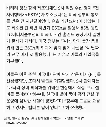 Text Shot: 배터리 생산 장비 제조업체인 S사 직원 수십 명이 “전자여행허가(ESTA)가 취소됐다”는 미국 정부의 통보를 받은 건 지난달이었다. 유효 기간(2년)이 남았는데도 취소된 건 작년 하반기 ESTA를 활용해 85일 동안 LG에너지솔루션의 미국 미시간 홀랜드 공장에서 일한 게 문제가 돼서다. 미국 정부는 “여행, 단기 출장 등을 위해 만든 ESTA의 취지에 맞지 않게 사실상 ‘석 달짜리 근무 비자’로 활용했다”는 이유로 이들의 재입국을 거부했다.

이들은 이후 주한 미국대사관에 단기 상용 비자(B1)를 신청했지만, 또다시 발급을 거절당했다. S사 관계자는 “배터리 장비 최적화를 위해선 현장에서 직접 보고 설비를 돌려봐야 하는데, 한국에 발이 묶여 공장 건설 및 운영에 심각한 차질이 생겼다”며 “정부에 도움을 요청하고 있지만 별다른 답이 없다”고 하소연했다.
