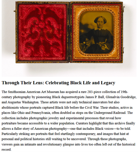 The Smithsonian American Art Museum has acquired a rare 283-piece collection of 19th-century photography by pioneering Black daguerreotypists James P. Ball, Glenalvin Goodridge, and Augustus Washington. These artists were not only technical innovators but also abolitionists whose portraits captured Black life before the Civil War. Their studios, active in places like Ohio and Pennsylvania, often doubled as stops on the Underground Railroad. The collection includes photographic jewelry and experimental processes that reveal how portraiture became accessible to a wider population. Curators highlight that this archive finally allows a fuller story of American photography—one that includes Black voices—to be told. Particularly striking are portraits that feel startlingly contemporary, and images that hint at personal and political histories still waiting to be uncovered.

A Stunning Archive of the Work of Early Black Photographers
A new collection acquired by the Smithsonian is a window into Black history.
by April White, September 15, 2021 

Glenalvin Goodridge took this portrait of his wife, Rhoda, in 1859, using a cutting-edge ambrotype process. All images: Courtesy Smithsonian American Art Museum, the L. J. West Collection of Early African American Photography and the L. J. West Collection of Photographic Jewelry, Museum purchase made possible through the Franz H. and Luisita L. Denghausen Endowment