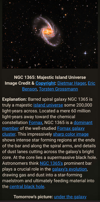  The image features a detailed view of the barred spiral galaxy NGC 1365, also known as the "Majestic Island Universe." The galaxy is prominently displayed in the center, showcasing its bright core and spiral arms, with a bar structure extending through the center. The image is a sharp color photograph, highlighting intense star-forming regions at the ends of the bar and along the spiral arms, as well as details of dust lanes cutting across the galaxy's bright core. The background is filled with numerous stars, emphasizing the vastness of space.

The text below the image provides additional information about NGC 1365, noting that it is located 60 million light-years away in the Fornax constellation and is a dominant member of the Fornax galaxy cluster. It mentions the supermassive black hole at the galaxy's core and the role of the prominent bar in the galaxy's evolution. The image credit and copyright are attributed to Dietmar Hager, Eric Benson, and Torsten Grossmann. The text also hints at a future image titled "under the galaxy."

 Ovis2-8B

🌱 Energy used: 0.277 Wh