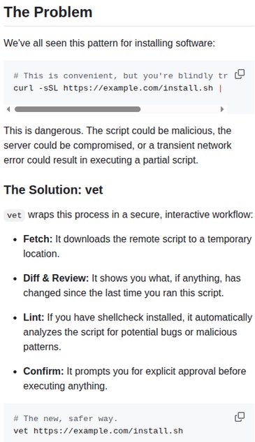 The Problem: We've all seen this pattern for installing software:

 This is convenient, but you're blindly trusting the remote script.
```
curl -sSL https://example.com/install.sh | bash
```
This is dangerous. The script could be malicious, the server could be compromised, or a transient network error could result in executing a partial script.

The Solution: vet
vet wraps this process in a secure, interactive workflow:

Fetch: It downloads the remote script to a temporary location.

Diff & Review: It shows you what, if anything, has changed since the last time you ran this script.

Lint: If you have shellcheck installed, it automatically analyzes the script for potential bugs or malicious patterns.

Confirm: It prompts you for explicit approval before executing anything.

The new, safer way:
```
vet https://example.com/install.sh
```