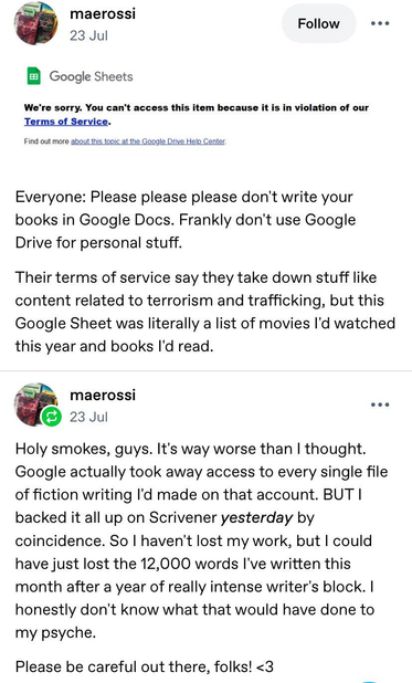 Tumblr post by maerossi.

screenshot - "Google Sheets
We're sorry. You can’t access this item because it is in violation of our
Terms of Service."

Everyone: Please please please don't write your books in Google Docs. Frankly don't use Google Drive for personal stuff. Their terms of service say they take down stuff like content related to terrorism and trafficking, but this Google Sheet was literally a list of movies I'd watched this year and books I'd read.

23 Jul
Holy smokes, guys. It's way worse than | thought. Google actually took away access to every single file of fiction writing I'd made on that account. BUT |
backed it all up on Scrivener yesterday by coincidence. So | haven't lost my work, but I could have just lost the 12,000 words I've written this month after a year of really intense writer's block. I honestly don't know what that would have done to
my psyche. Please be careful out there, folks! <3
