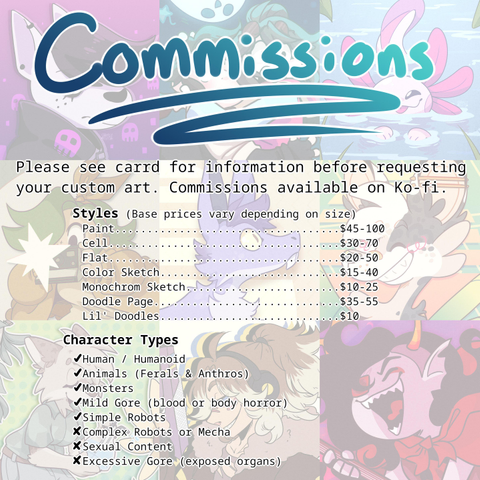 COMMISSIONS

Please see carrd for information before requesting your custom art. Commissions available on Ko-fi.

Styles (base prices vary depending on size)
Paint $45-100
Cell $30-70
Flat $20-50
Color Sketch $15-40
Monochrome Sketch $10-25
Doodle Page $35-55
Lil'Doodles $10

Character Types
✓ Human/humanoid
✓ Animals (Feral & Anthro)
✓ Monsters
✓ Mild Gore (blood or body horror)
✓ Simple Robots
X Complex Robots or Mecha
X Sexual Content
X Excessive Gore (exposed organs)