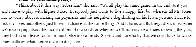 “Think about it this way, Sebastian,” she said. “We all play the same game, in the end. Just you and I have to play with higher stakes. Everybody just wants to live a happy life, but whereas all Mr. Jones has to worry about is making car payments and his neighbor's dog shitting on his lawn, you and I have to risk our lives and others' just to win a chance at the same thing. And it turns out that regardless of whether we're worrying about the moral caliber of our souls or whether we’ll ruin our new shoes mowing the yard, they both don’t leave room for much else in our heads. So you and I are lucky that we don't have to waste brain cells on what comes out of a dog's ass."