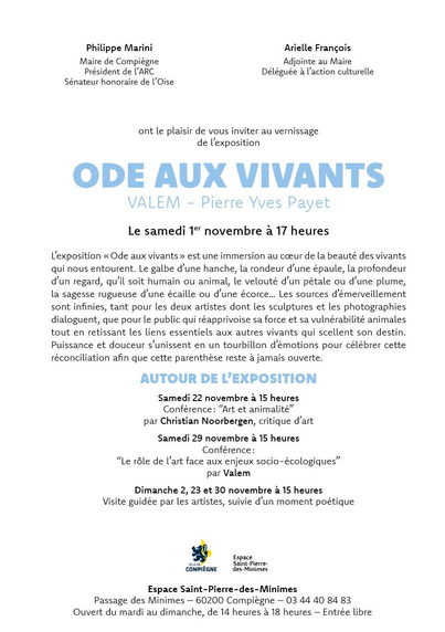 Philippe Marini, Maire de Compiègne, Président de ARC, Sénateur honoraire de l'Oise et Arielle François, Adjointe au Maire, Déléguée a action culturelle, ont le plaisir de vous inviter au vernissage de L'exposition ODE AUX VIVANTS de VALEM et Pierre Yves Payet, le samedi 1 novembre a 17 heures

AUTOUR DE EXPOSITION : 
Samedi 22 novembre à 15 heures : Conférence: “Art et animalité” par Christian Noorbergen, critique d'art
Samedi 29 novembre à 15 heures : Conférence: “Le rôle de l'art face aux enjeux socio-écologiques” par Valem
Dimanche 2, 23 et 30 novembre à 15 heures : Visite guidée par les artistes, suivie d'un moment poétique
COMPIEGNE
Espace Saint-Pierre-des-Minimes
Passage des Minimes — 60200 Compiègne — 03 44 40 84 83
Ouvert du mardi au dimanche, de 14 heures a 18 heures — Entrée libre
