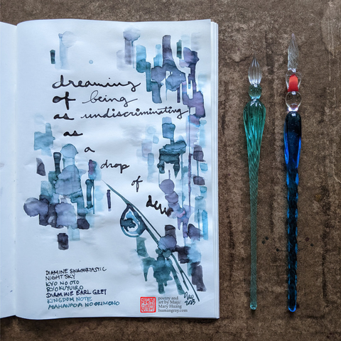 Photo of open notebook next to two glass dip pens, one slightly sanded down with a blunt tip. The page shows a haiku written in dark black-purple ink, with abstract, layered patches of dripping purple and teal inks. At the bottom of the page is a drawing of a blade of grass with a large dewdrop hanging from its underside.
"dreaming of being
as undiscriminating
as a drop of dew"
- Poetry and art by Maiji/Mary Huang, humangray.com