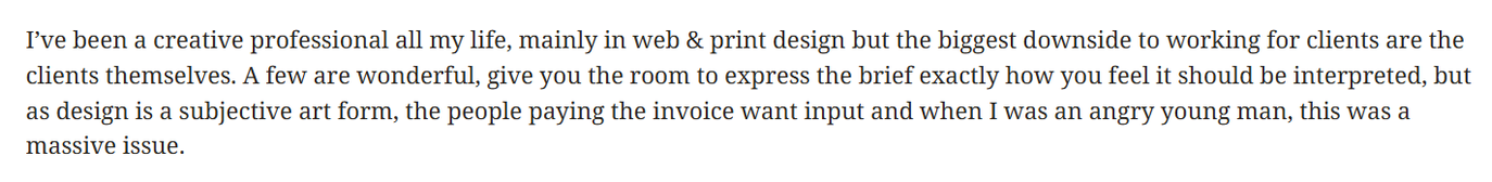 I’ve been a creative professional all my life, mainly in web & print design but the biggest downside to working for clients are the clients themselves. A few are wonderful, give you the room to express the brief exactly how you feel it should be interpreted, but as design is a subjective art form, the people paying the invoice want input and when I was an angry young man, this was a massive issue.