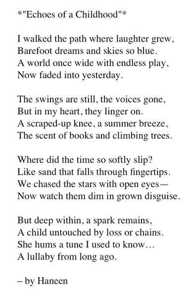 *"Echoes of a Childhood"*

I walked the path where laughter grew, 
Barefoot dreams and skies so blue. 
A world once wide with endless play, 
Now faded into yesterday.

The swings are still, the voices gone, 
But in my heart, they linger on. 
A scraped-up knee, a summer breeze, 
The scent of books and climbing trees.

Where did the time so softly slip? 
Like sand that falls through fingertips. 
We chased the stars with open eyes— 
Now watch them dim in grown disguise.

But deep within, a spark remains, 
A child untouched by loss or chains. 
She hums a tune I used to know… 
A lullaby from long ago.

– by Haneen