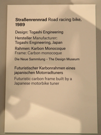 StraBenrennrad Road racing bike,
1989
Design: Togashi Engineering
Hersteller Manufacturer:

Togashi Engineering, Japan

Rahmen: Karbon Monocoque

Frame: Carbon monocoque

Die Neue Sammlung - The Design Museum
Futuristischer Karbonrahmen eines
japanischen Motorradtuners
Futuristic carbon frame built by a
Japanese motorbike tuner
