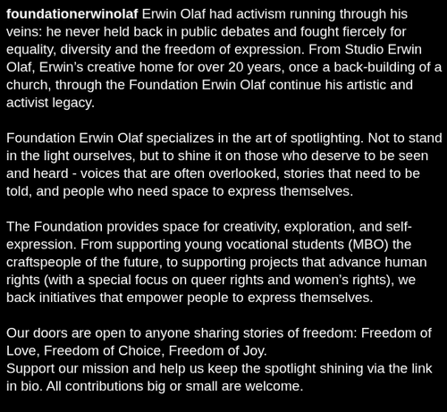 Erwin Olaf had activism running through his veins: he never held back in public debates and fought fiercely for equality, diversity and the freedom of expression. From Studio Erwin Olaf, Erwin’s creative home for over 20 years, once a back-building of a church, through the Foundation Erwin Olaf continue his artistic and activist legacy.

Foundation Erwin Olaf specializes in the art of spotlighting. Not to stand in the light ourselves, but to shine it on those who deserve to be seen and heard - voices that are often overlooked, stories that need to be told, and people who need space to express themselves.

The Foundation provides space for creativity, exploration, and self-expression. From supporting young vocational students (MBO) the craftspeople of the future, to supporting projects that advance human rights (with a special focus on queer rights and women’s rights), we back initiatives that empower people to express themselves.

Our doors are open to anyone sharing stories of freedom: Freedom of Love, Freedom of Choice, Freedom of Joy.
Support our mission and help us keep the spotlight shining via the link in bio. All contributions big or small are welcome.

#FoundationErwinOlaf #ErwinOlaf #Artandactivism