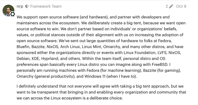 Framework's CEO on a public forum thread:

> We support open source software (and hardware), and partner with developers and maintainers across the ecosystem. We deliberately create a big tent, because we want open source software to win. We don’t partner based on individuals’ or organizations’ beliefs, values, or political stances outside of their alignment with us on increasing the adoption of open source software. We’ve sent out large quantities of hardware to folks at Fedora, Bluefin, Bazzite, NixOS, Arch Linux, Linux Mint, Omarchy, and many other distros, and have sponsored either the organizations directly or events with Linux Foundation, LVFS, NixOS, Debian, KDE, Hyprland, and others. Within the team itself, personal distro and OS preferences span basically every Linux distro you can imagine along with FreeBSD. I personally am running machines with Fedora (for machine learning), Bazzite (for gaming), Omarchy (general productivity), and Windows 11 (when I have to).

> I definitely understand that not everyone will agree with taking a big tent approach, but we want to be transparent that bringing in and enabling every organization and community that we can across the Linux ecosystem is a deliberate choice.