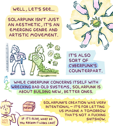 Page 2. "Well, let's see...Solarpunk isn't just an aesthetic, it's an emerging genre and artistic movement." The statement is accompanied by mandala-like drawing of several hands drawing the Solarpunk symbol.
Then there's a dualistic drawing: Cyberpunk and Solarpunk next to each other. In the Cyberpunk drawing, a man is holding a gun, and in the other he is unloading soil from a big bag into a garden bed. Three tiny people are floating next to the Solarpunk man, imagining what tasty stuff can grow from that soil.
The caption reads: "Solarpunk is also sort of CyberPunk's counterpart. While Cyberpunk concerns itself with wrecking bad old systems, Solarpunk is about building new, better ones. SolarPunk's creation was very intentional - it's for letting us imagine a tomorrow that's not a fucking shitshow."
In the corner, the artist points at a box labeled "future" and asks "If it's alive, what do you reckon it looks like?"
