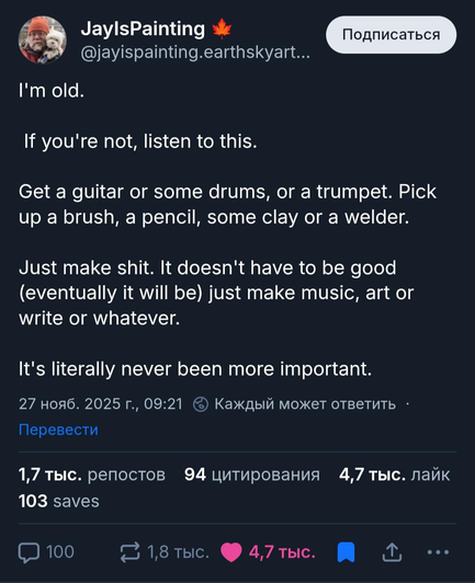 JaylsPainting on bluesky

I'm old.
If you're not, listen to this.
Get a guitar or some drums, or a trumpet. Pick up a brush, a pencil, some clay or a welder. 
Just make shit. It doesn't have to be good
(eventually it will be) just make music, art or
write or whatever.

It's literally never been more important.
