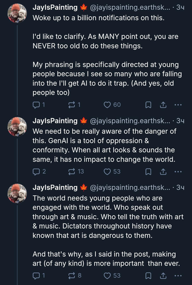 JayIsPainting
Woke up to a billion notifications on this.
I'd like to clarify. As MANY point out, you are
NEVER too old to do these things.
My phrasing is specifically directed at young
people because I see so many who are falling into the I'll get Al to do it trap. (And yes, old people too)

We need to be really aware of the danger of
this. GenAl is a tool of oppression &
conformity. When all art looks & sounds the
same, it has no impact to change the world.

The world needs young people who are
engaged with the world. Who speak out
through art & music. Who tell the truth with art & music. Dictators throughout history have known that art is dangerous to them.
And that's why, as I said in the post, making
art (of any kind) is more important than ever.

