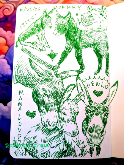 Sketchbook page of 6 donkey sketches in green pen. The top of the page has text that reads 6/26/25 Donkey. The top left is a donkey sitting and the words I Sits! Top right is a baby donkey in profile walking and a donkey face sticking its tongue out and the word Blep. Bottom left is a large drawing of a mama donkey caressing her baby who is sitting in the grass with the words Mama Love and a heart. To the right is a closeup of a donkey looking at the viewer with the word Henlo and a heart.