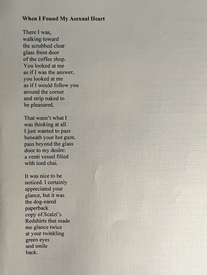 When I Found My Asexual Heart

There I was,
walking toward
the scrubbed clear
glass front door
of the coffee shop.
You looked at me
as if I was the answer,
you looked at me
as if I would follow you
around the corner
and strip naked to
be pleasured.

That wasn’t what I
was thinking at all.
I  just wanted to pass
beneath your hot gaze,
pass beyond the glass
door to my desire:
a venti vessel filled
with iced chai.

It was nice to be
noticed. I certainly
appreciated your
glance, but it was
the dog-eared
paperback
copy of Scalzi’s
Redshirts that made
me glance twice
at your twinkling
green eyes
and smile
back.