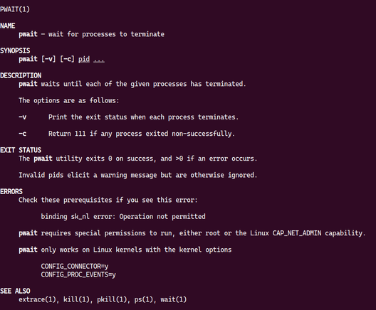 a screenshot of the pwait manual page from Linux.  The screenshot reads:

NAME
     pwait — wait for processes to terminate

SYNOPSIS
     pwait [-v] [-c] pid ...

DESCRIPTION
     pwait waits until each of the given processes has terminated.

     The options are as follows:

     -v      Print the exit status when each process terminates.

     -c      Return 111 if any process exited non-successfully.

EXIT STATUS
     The pwait utility exits 0 on success, and >0 if an error occurs.

     Invalid pids elicit a warning message but are otherwise ignored.

ERRORS
     Check these prerequisites if you see this error:

           binding sk_nl error: Operation not permitted

     pwait requires special permissions to run, either root or the Linux CAP_NET_ADMIN capability.

     pwait only works on Linux kernels with the kernel options

           CONFIG_CONNECTOR=y
           CONFIG_PROC_EVENTS=y


