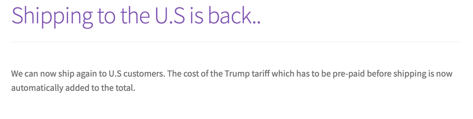 Shipping to the U.S is back.
We can now ship again to U.S customers. The cost of the Trump tariff which has to be pre-paid before shipping is now automatically added to the total.
