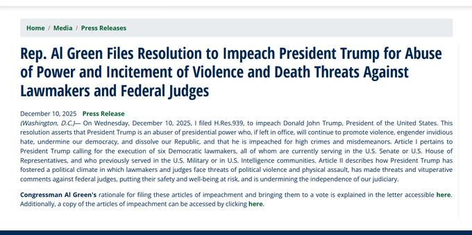 Headline and text of press release:
Rep. Al Green Files Resolution to Impeach President Trump for Abuse of Power and Incitement of Violence and Death Threats Against Lawmakers and Federal Judges
December 10, 2025
Press Release

(Washington, D.C.)— On Wednesday, December 10, 2025, I filed H.Res.939, to impeach Donald John Trump, President of the United States. This resolution asserts that President Trump is an abuser of presidential power who, if left in office, will continue to promote violence, engender invidious hate, undermine our democracy, and dissolve our Republic, and that he is impeached for high crimes and misdemeanors. Article I pertains to President Trump calling for the execution of six Democratic lawmakers, all of whom are currently serving in the U.S. Senate or U.S. House of Representatives, and who previously served in the U.S. Military or in U.S. Intelligence communities. Article II describes how President Trump has fostered a political climate in which lawmakers and judges face threats of political violence and physical assault, has made threats and vituperative comments against federal judges, putting their safety and well-being at risk, and is undermining the independence of our judiciary.

Congressman Al Green's rationale for filing these articles of impeachment and bringing them to a vote is explained in the letter accessible here. Additionally, a copy of the articles of impeachment can be accessed by clicking here.