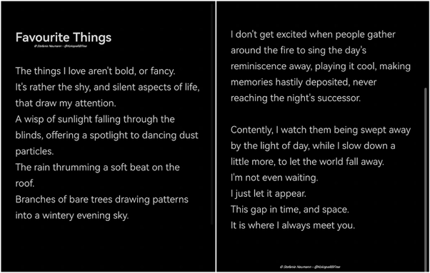 Favourite Things

The things I love aren't bold, or fancy.
It's rather the shy, and silent aspects of life, that draw my attention.
A wisp of sunlight falling through the blinds, offering a spotlight to dancing dust particles.
The rain thrumming a soft beat on the roof.
Branches of bare trees drawing patterns into a wintery evening sky.

I don't get excited when people gather around the fire to sing the day's reminiscence away, playing it cool, making memories hastily deposited, never reaching the night's successor.

Contently, I watch them being swept away by the light of day, while I slow down a little more, to let the world fall away.
I'm not even waiting.
I just let it appear.
This gap in time, and space.
It is where I always meet you.

© Stefanie Neumann - @KokopelliBFree