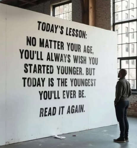 A quote: no matter your age, you'll always wish you started younger, but today is the youngest you'll ever be. 