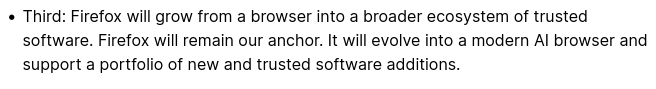 « Third: Firefox will grow from a browser into a broader ecosystem of trusted software. Firefox will remain our anchor. It will evolve into a modern Al browser and support a portfolio of new and trusted software additions. 