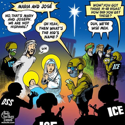A political cartoon showing the Nativity Scene being raided by ICE agents (and a single DSS agent). The agent says “Maria and José,” to which Joseph replies “No, that’s Mary and Joseph. We are not Hispanic!” The agent asks, “Oh yeah, then what’s the kid’s name?” To which Joseph replies, “Uh”.

In the background, the Three Wise Men are questioned by another ICE agent, who asks, “Wow! You got three H-1B visas! How did you get these?” The Wise Men replies, “Duh, we’re wise men.”