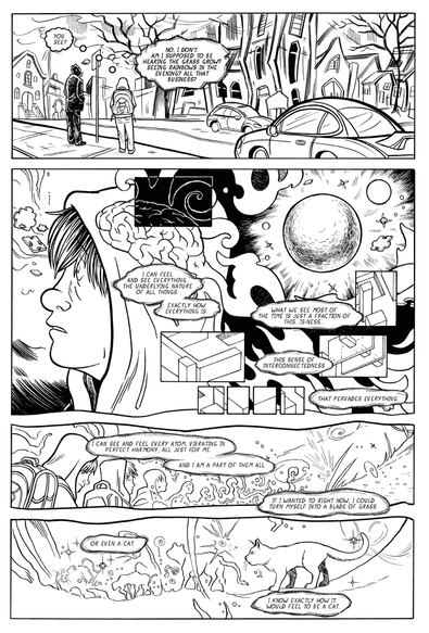 A black and white comic page depicting a young man standing at a bus stop talking to a demon that only he can see. The two are communicating in thought bubbles, as if telepathically, but to further the idea that the demon is not real. The landscape is warping around them and the young man is imagining what it would be like to turn into a blade of grass or a cat.
-"You see?"
-"No, I don't. Am I supposed to be hearing the grass grow? Seeing rainbows in the evening? All that business?"
- "I can feel and see everything. The underlying nature of all things. Exactly how everything IS. What we see most of the time is just a fraction of this...is-ness. This sense of interconnectedness. That pervades everything."
- "I can see and feel every atom, vibrating in perfect harmony, all just for me. And I am a part of them all. If I wanted to right now, I could turn myself into a blade of grass."
"Or even a cat. I know exactly how it would feel to be a cat."
