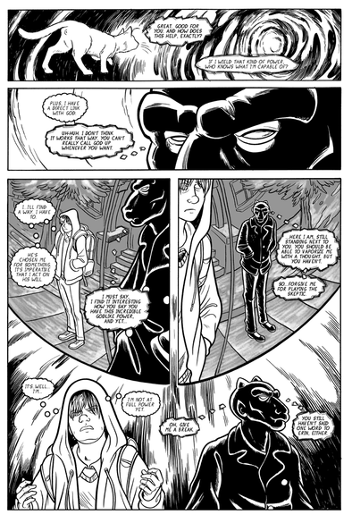 The demon and the boy continue to communicate in thought bubbles. The landscape continues to shift in the boy's mind. It becomes obvious that the euphoria the boy is feeling is not a good thing.
-"Great. Good for you. And how does this help, exactly?"
-"If I wield that kind of power, who knows what I'm capable of?"
-"Plus, I have a direct line with God."
-"Uh-huh. I don't think it works that way. You can't really call God up whenever you want."
-"I...I'll find a way. I have to. He's chosen me for something. It's imperative that I act on his will."
-"I must say, I find it interesting how you say you have this incredible godlike power, and yet..."
- "Here I am, still standing next to you. You should be able to vaporize me with a thought. But you haven't. So...forgive me for playing the skeptic."
-"It's...well...I'm...I'm not at full power yet."
-"Oh, give me a break. You still haven't said one word to Erin, either."
