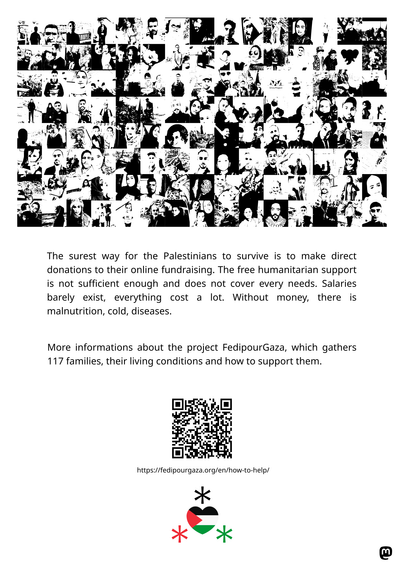 Poster of fedipourgaza and gazaverified initiative :
"The surest way for the Palestinians to survive is to make direct donations to their online fundraising. The free humanitarian support is not sufficient enough and does not cover every needs. Salaries barely exist, everything cost a lot. Without money, there is malnutrition, cold, diseases. 

More informations about the project FedipourGaza, which gathers 117 families, their living conditions and how to support them."