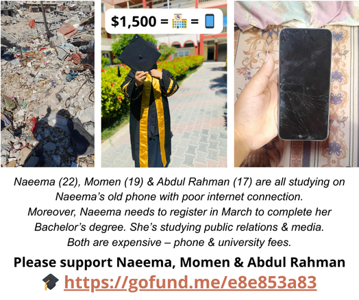 Collage of images: rubble, a student in a graduation gown holding a cap, and a hand holding a cracked smartphone; text asks for donations for education and a new phone, linking to a GoFundMe page.
Text: "Naeema (22), Momen (19) & Abdul Rahman (17) are all studying on Naeema's old phone with poor internet connection. Moreover, Naeema needs to register in March to complete her Bachelor's degree. She's studying public relations & media. Both are expensive – phone & university fees. Please support Naeema, Momen & Abdul Rahman"
https://gofund.me/e8e853a83