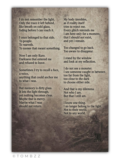 A digital graphic featuring a poignant monologue presented on a background resembling aged parchment or a cold, stained concrete surface. In the lower right corner, a small, skeletal figure huddles in a fetal position next to the Japanese kanji for Kuro (黒), symbolizing the weight of the words above.
​Text of the monologue:
​I do not remember the light.
Only the trace it left behind,
like breath on cold glass,
fading before I can touch it.
​I once belonged to that side.
To people.
To warmth.
To names that meant something.
​Now I am only Kuro.
Darkness that entered me
and refused to leave.
​Sometimes I try to recall a face,
a voice,
anything that could anchor me
to what I was.
​But memory is dirty glass.
It lets the light through,
yet nothing becomes clear.
Maybe that is mercy.
Maybe what I was
should not return.
​My body trembles,
as if reality itself
tries to reject me.
Every glitch reminds me
I am here only for a moment,
that I should not exist,
and yet I remain.
​Too changed to go back.
Too aware to disappear.
​I stand by the window
and look at my reflection.
​I do not see a monster.
I see someone caught in between
too far from the light,
too close to the dark
to choose either side.
​And that is my dilemma.
Not who I am.
But that I still am.
​I know one thing.
I no longer belong to the light.
Not to their world.
Not to any world.