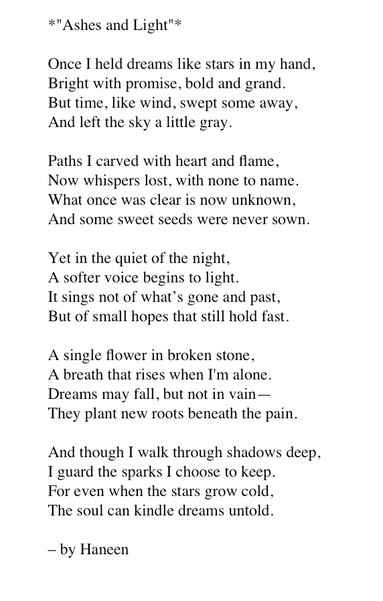 *"Ashes and Light"*

Once I held dreams like stars in my hand, 
Bright with promise, bold and grand. 
But time, like wind, swept some away, 
And left the sky a little gray.

Paths I carved with heart and flame, 
Now whispers lost, with none to name. 
What once was clear is now unknown, 
And some sweet seeds were never sown.

Yet in the quiet of the night, 
A softer voice begins to light. 
It sings not of what’s gone and past, 
But of small hopes that still hold fast.

A single flower in broken stone, 
A breath that rises when I'm alone. 
Dreams may fall, but not in vain— 
They plant new roots beneath the pain.

And though I walk through shadows deep, 
I guard the sparks I choose to keep. 
For even when the stars grow cold, 
The soul can kindle dreams untold.

– by Haneen