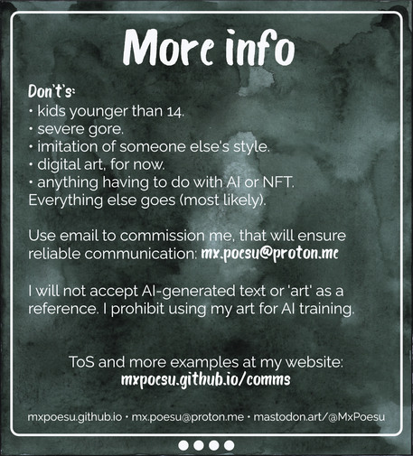 More info

Don't's:
• kids younger than 14.
• severe gore.
• imitation of someone else's style.
• digital art, for now.
• anything having to do with AI or NFT.
Everything else goes (most likely). 

Use email to commission me, that will ensure reliable communication: mx.poesu@proton.me

I will not accept AI-generated text or 'art' as a reference. I prohibit using my art for AI training.

ToS and more examples at my website:
mxpoesu.github.io/comms

