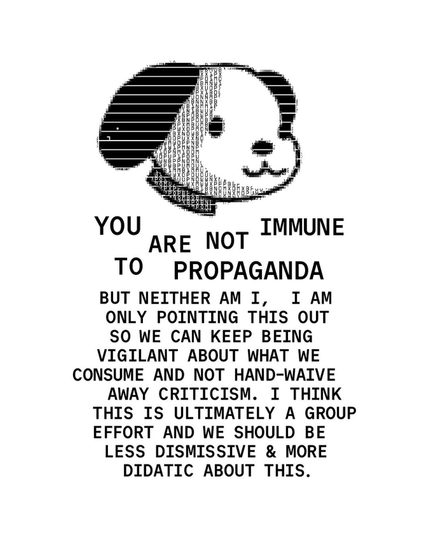 The head of a “Snoopy” type dog, in a style that looks like dot matrix printer output. Words under the art read:

You are not immune to propaganda. But neither am I, I am only pointing this out so we can keep being vigilant about what we consume and not hand-waive away criticism. I think this is ultimately a group effort and we should be less dismissive & more didactic about this.
