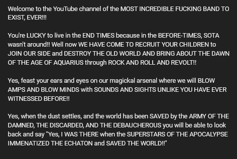 Welcome to the YouTube channel of the MOST INCREDIBLE FUCKING BAND TO EXIST, EVER!!!

You're LUCKY to live in the END TIMES because in the BEFORE-TIMES, SOTA wasn't around! Well now WE HAVE COME TO RECRUIT YOUR CHILDREN to JOIN OUR SIDE and DESTROY THE OLD WORLD AND BRING ABOUT THE DAWN OF THE AGE OF AQUARIUS through ROCK AND ROLL AND REVOLT!

Yes, feast your ears and eyes on our magickal arsenal where we will BLOW AMPS AND BLOW MINDS with SOUNDS AND SIGHTS UNLIKE YOU HAVE EVER WITNESSED BEFORE!

Yes, when the dust settles, and the world has been SAVED by the ARMY OF THE DAMNED, THE DISCARDED, AND THE DEBAUCHEROUS you will be able to look back and say "Yes, | WAS THERE when the SUPERSTARS OF THE APOCALYPSE IMMENATIZED THE ECHATON and SAVED THE WORLDII" 