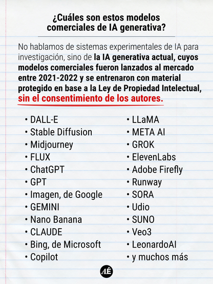 • ¿Cuáles son estos modelos comerciales de IA generativa?

No hablamos de sistemas experimentales de IA para investigación, sino de la IA generativa actual, cuyos modelos comerciales fueron lanzados al mercado entre 2021-2022 y se entrenaron con material protegido en base a la Ley de Propiedad Intelectual, sin el consentimiento de los autores.

DALL-E
Stable Diffusion
Midjourney
FLUX
ChatGPT
GPT
Imagen, de Google
GEMINI
Nano Banana
CLAUDE
Bing, de Microsoft
Copilot
LLaMA
META AI
GROK
ElevenLabs
Adobe Firefly
Runway
SORA
Udio
SUNO
Veo3
LeonardoAI
y muchos más

https://www.instagram.com/p/DXvnX92Dmer/?img_index=3
