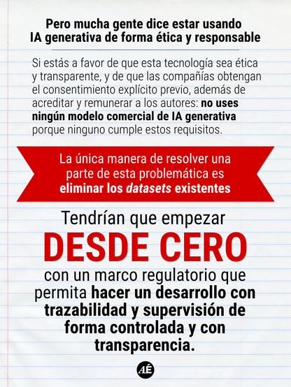 • Pero mucha gente dice estar usando IA generativa de forma ética y responsable

Si estás a favor de que esta tecnología sea ética y transparente, y de que las compañías obtengan el consentimiento explícito previo, además de acreditar y remunerar a los autores: no uses ningún modelo comercial de IA generativa porque ninguno cumple estos requisitos.

La única manera de resolver una parte de esta
problemática es eliminar los datasets existentes.

Tendrían que empezar DESDE CERO con un marco regulatorio que permita hacer un desarrollo con trazabilidad y supervisión de forma controlada y con transparencia.

https://www.instagram.com/p/DXvnX92Dmer/?img_index=9