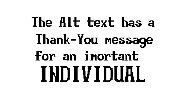 
Dearest GLYFH,
   It is barely possible that I will be able to thank you enough for what an extraordinary effort you have made towards your absolutely selfless and chivalrous early promotion of my naive web project. By linking my website directly, you essentially dispatched a tidal wave of visitor who would not have otherwise been exposed to my amazing web project at what might have seemed like a juvenile stage of the development process. Unlike many others, you were able to clearly recognize that the project was still in the exploratory programming stage, where all of the early programming is completed, and secondary programming is being freshly explored.
   Of course, I don't have to tell you about the amazing and mystical techniques that must be used to set up the elaborate and time consuming methods that make real-life programs function every single day.
   Really I should not only be thanking you from myself, because of your amazingly generous and substantial public endorsement of myself, my website, and my project, but also for the wide public, who, even so as they do not even know it, owe you an enormous debt. The gravity of what you have accomplished, particularly in your early career, is an astonishing feat of computering brilliance, the likes of which the world has never before seen, and alas, may never see again.
   Of course, the particular contribution of yours to which I am clearly alluding is the twisty python framework networking app. You were the only...