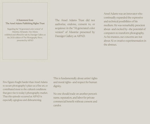 A Statement from The Ansel Adams Publishing Rights Trust
Regarding the "Al-generated color version" of Moonrise, Hernandez, New Mexico, exhibited and offered for sale by Danziger Gallery at the 2026 edition of The Photography Show, presented by AIPAD

The Ansel Adams Trust did not authorize, endorse, consent to, or acquiesce in the "AI-generated color version" of Moonrise presented by Danziger Gallery at AIPAD.

Ansel Adams was an innovator who continually expanded the expressive and technical possibilities of his medium. He was remarkably prescient about-and excited by-the potential of computers to transform photography.
As his trustees, our concerns are not about AI or creative experimentation in the abstract.

Few figures fought harder than Ansel Adams to secure photography's place as a fine art, or contributed more to the cultural conditions that gave rise to today's photography market. That this episode occurred at AIPAD is especially egregious and disheartening.

This is fundamentally about artists rights and moral rights-and respect for human dignity. No one should trade on another person's name, reputation, and labor for private commercial benefit without consent and candor.