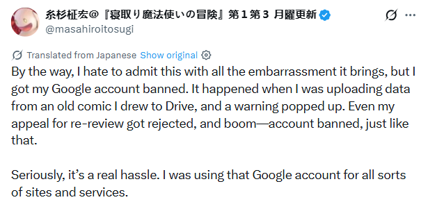 
糸杉柾宏＠『寝取り魔法使いの冒険』第１第３ 月曜更新
@masahiroitosugi

Translated from Japanese

By the way, I hate to admit this with all the embarrassment it brings, but I got my Google account banned. It happened when I was uploading data from an old comic I drew to Drive, and a warning popped up. Even my appeal for re-review got rejected, and boom—account banned, just like that.

Seriously, it’s a real hassle. I was using that Google account for all sorts of sites and services.