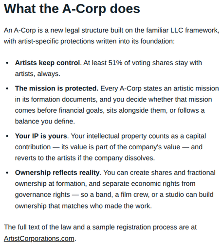 What the A-Corp does

An A-Corp is a new legal structure built on the familiar LLC framework, with artist-specific protections written into its foundation:

-   Artists keep control. At least 51% of voting shares stay with artists, always.

-   The mission is protected. Every A-Corp states an artistic mission in its formation documents, and you decide whether that mission comes before financial goals, sits alongside them, or follows a balance you define.

-   Your IP is yours. Your intellectual property counts as a capital contribution — its value is part of the company's value — and reverts to the artists if the company dissolves.

-   Ownership reflects reality. You can create shares and fractional ownership at formation, and separate economic rights from governance rights — so a band, a film crew, or a studio can build ownership that matches who made the work.