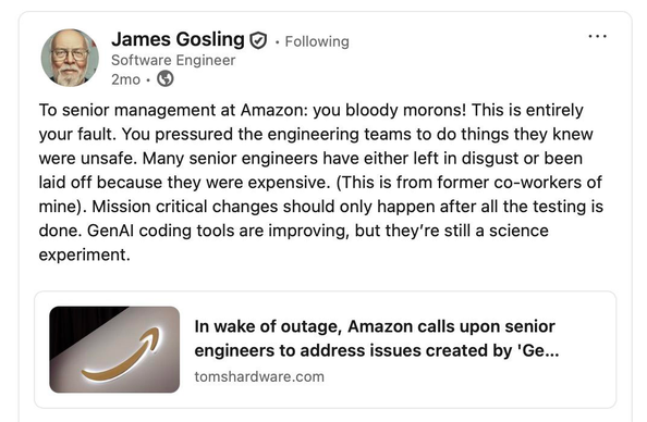 LinkedIn post by James Gosling:

“To senior management at Amazon: you bloody morons! This is entirely your fault. You pressured the engineering teams to do things they knew were unsafe. Many senior engineers have either left in disgust or been laid off because they were expensive. (This is from former co-workers of mine). Mission critical changes should only happen after all the testing is done. GenAI coding tools are improving, but they’re still a science experiment.”

The post links to a tomshardware dot com article: “In wake of outage, Amazon calls upon senior engineers to address issues created by ‘GenAI assisted changes’”