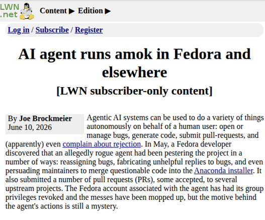 Source: https://lwn.net/SubscriberLink/1077035/c7e7c14fbd60fae9/

Title: AI agent runs amok in Fedora and elsewhere [LWN subscriber-only content]

Author and Date of publishing: Joe Brockmeier | June 10, 2026

Description:
Agentic AI systems can be used to do a variety of things autonomously on behalf of a human user: open or manage bugs, generate code, submit pull-requests, and (apparently) even complain about rejection. In May, a Fedora developer discovered that an allegedly rogue agent had been pestering the project in a number of ways: reassigning bugs, fabricating unhelpful replies to bugs, and even persuading maintainers to merge questionable code into the Anaconda installer. It also submitted a number of pull requests (PRs), some accepted, to several upstream projects. The Fedora account associated with the agent has had its group privileges revoked and the messes have been mopped up, but the motive behind the agent's actions is still a mystery.

Go here https://lwn.net/SubscriberLink/1077035/c7e7c14fbd60fae9/  to read full story.