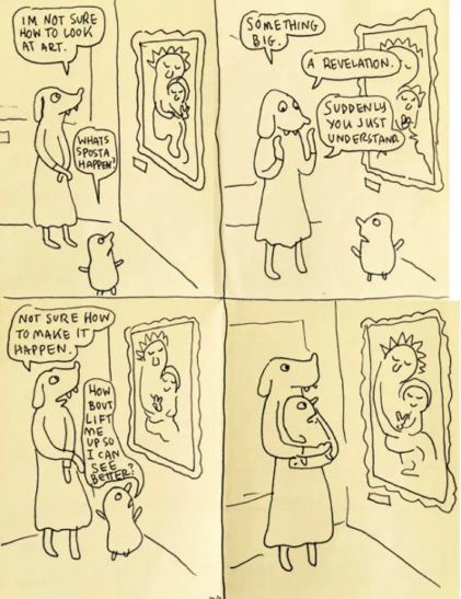 HOW TO LOOK AT ART by Lynda Barry In the first panel, a dog-headed woman, a mother, looks at a painting in the "Madonna with Baby Jesus" vein. A small blobby child is standing next to her. Mother: IM NOT SURE HOW TO LOOK AT ART. Child: WHATS SPOSTA HAPPEN?

 In the second panel the dog-headed mother holds up her hands (paws?) trying to explain to the child. Mother: SOMETHING BIG. A REVELATION. SUDDENLY YOU JUST UNDERSTAND.

 In the third panel dog-headed mother goes back to looking at the painting. The child holds up their arms to be lifted. Mother: NOT SURE HOW TO MAKE IT HAPPEN Child: HOW BOUT LIFT ME UP SO I CAN SEE BETTER 

In the last panel, the dog-headed mother is holding the child, their position mirrored by the Madonna and baby Jesus in the painting.