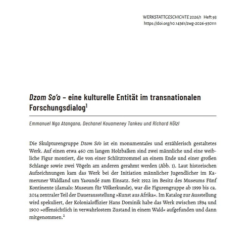 Anfang des gedruckten Artikels:

Dzom So’o – eine kulturelle Entität im transnationalen Forschungsdialog
Emmanuel Nga Atangana, Dechanel Kouameney Tankeu und Richard Hölzl

Die Skulpturengruppe Dzom So’o ist ein monumentales und erzählerisch gestaltetes Werk. Auf einen etwa 460 cm langen Holzbalken sind zwei männliche und eine weibliche Figur montiert, die von einer Schlitztrommel an einem Ende und einer großen Schlange sowie zwei Vögeln am anderen gerahmt werden (Abb. 1). Laut historischen Aufzeichnungen kam das Werk bei der Initiation männlicher Jugendlicher im Kameruner Waldland um Yaoundé zum Einsatz. Seit 1922 im Besitz des Museums Fünf Kontinente (damals: Museum für Völkerkunde), war die Figurengruppe ab 1999 bis ca. 2014 zentraler Teil der Dauerausstellung »Kunst aus Afrika«. Im Katalog zur Ausstellung wird spekuliert, der Kolonialoffizier Hans Dominik habe das Werk zwischen 1894 und 1900 »offensichtlich in verwahrlostem Zustand in einem Wald« aufgefunden und dann
mitgenommen.