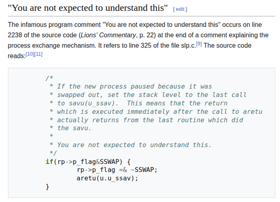 A screenshot from Wikpedia.

Title: You are not expected to understand this

Text read:
The infamous program comment "You are not expected to understand this" occurs on line 2238 of the source code (Lions' Commentary, p. 22) at the end of a comment explaining the process exchange mechanism. It refers to line 325 of the file slp.c.[9] The source code reads:[10][11]

The source code:
        /*
         * If the new process paused because it was
         * swapped out, set the stack level to the last call
         * to savu(u_ssav).  This means that the return
         * which is executed immediately after the call to aretu
         * actually returns from the last routine which did
         * the savu.
         *
         * You are not expected to understand this.
         */
        if(rp->p_flag&SSWAP) {
                rp->p_flag =& ~SSWAP;
                aretu(u.u_ssav);
        }

Taken from https://en.wikipedia.org/wiki/A_Commentary_on_the_UNIX_Operating_System