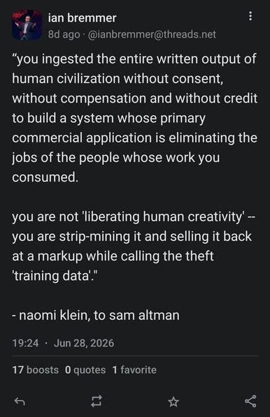 Screencap of a toot dated June 28 2026 by Ian Bremmer, which reads as follows: ""you ingested the entire written output of
human civilization without consent,
without compensation and without credit
to build a system whose primary
commercial application is eliminating the
jobs of the people whose work you
consumed.
you are not 'liberating human creativity' -
you are strip-mining it and selling it back
at a markup while calling the theft
'training data'."
naomi klein, to sam altman"