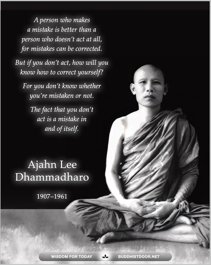 Buddhistdoor Quote for Today: A person who makes a mistake is better than a person who doesn’t act at all, for mistakes can be corrected. But if you don’t act, how will you know how to correct yourself? For you don’t know whether you’re mistaken or not. The fact that you don’t act is a mistake in and of itself. — Ajahn Lee Dhammadharo (1907–1961)